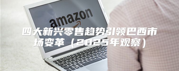 四大新兴零售趋势引领巴西市场变革2025年观察