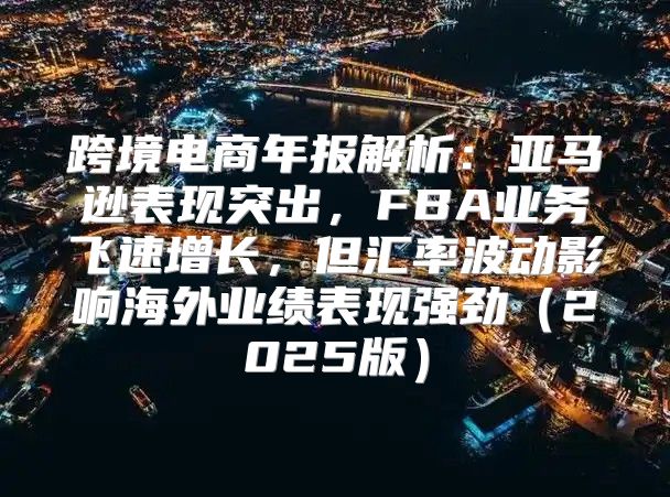 跨境电商年报解析：亚马逊表现突出，FBA业务飞速增长，但汇率波动影响海外业绩表现强劲2025版