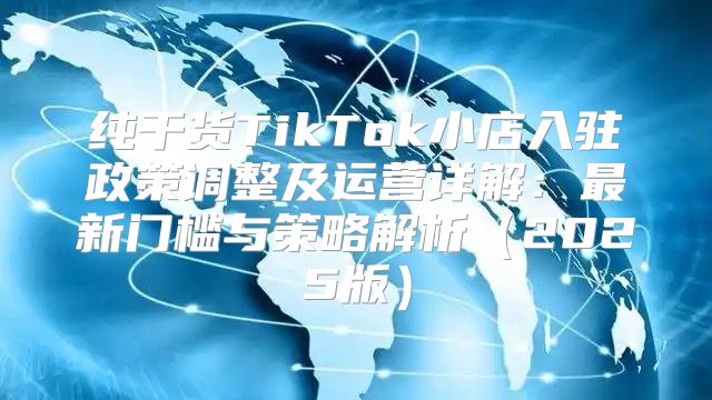 纯干货TikTok小店入驻政策调整及运营详解：最新门槛与策略解析2025版
