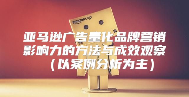 亚马逊广告量化品牌营销影响力的方法与成效观察以案例分析为主