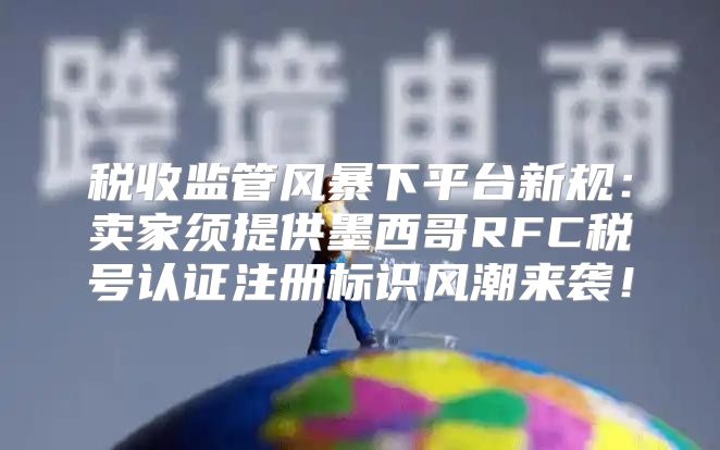 税收监管风暴下平台新规：卖家须提供墨西哥RFC税号认证注册标识风潮来袭！