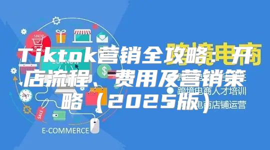 Tiktok营销全攻略：开店流程、费用及营销策略2025版