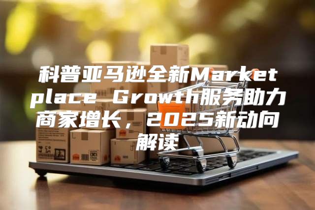 科普亚马逊全新Marketplace Growth服务助力商家增长，2025新动向解读