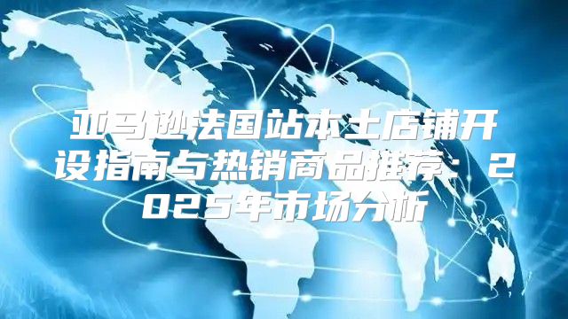 亚马逊法国站本土店铺开设指南与热销商品推荐：2025年市场分析