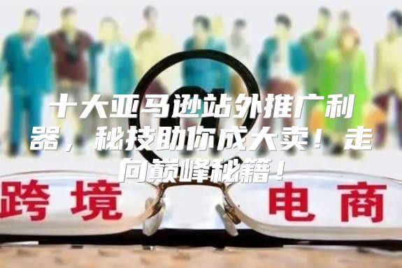 十大亚马逊站外推广利器，秘技助你成大卖！走向巅峰秘籍！