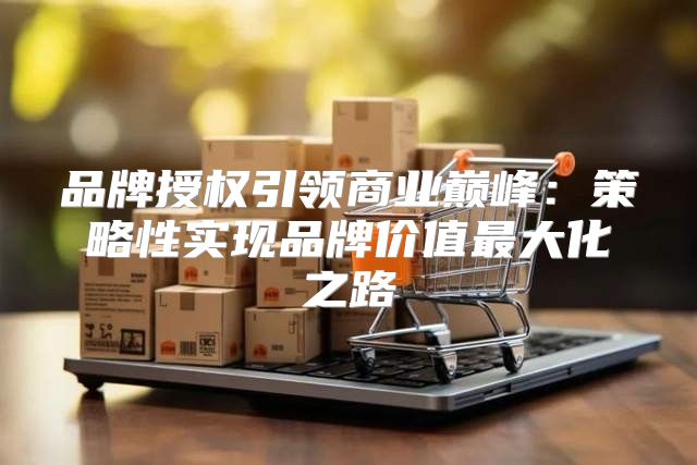 品牌授权引领商业巅峰：策略性实现品牌价值最大化之路