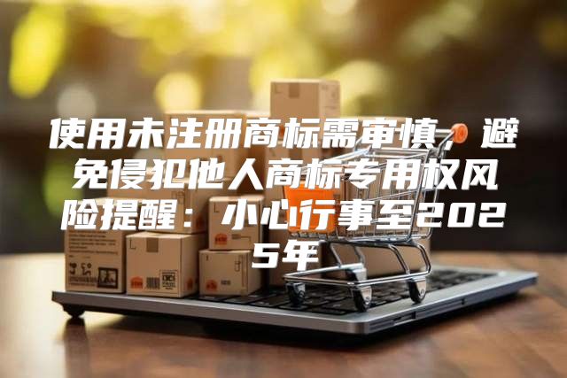 使用未注册商标需审慎，避免侵犯他人商标专用权风险提醒：小心行事至2025年