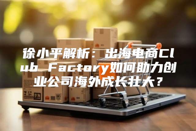 徐小平解析：出海电商Club Factory如何助力创业公司海外成长壮大？
