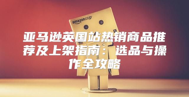 亚马逊英国站热销商品推荐及上架指南：选品与操作全攻略