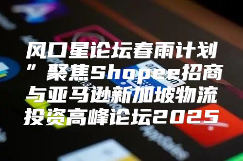 风口星论坛春雨计划”聚焦Shopee招商与亚马逊新加坡物流投资高峰论坛2025