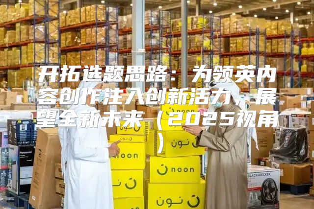开拓选题思路：为领英内容创作注入创新活力，展望全新未来2025视角