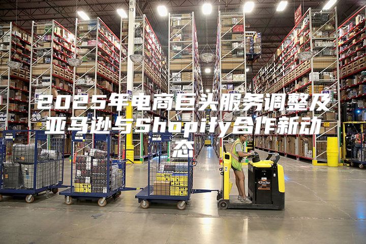 2025年电商巨头服务调整及亚马逊与Shopify合作新动态