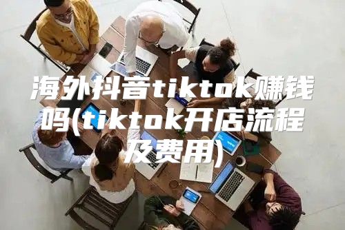 海外抖音tiktok赚钱吗(tiktok开店流程及费用)