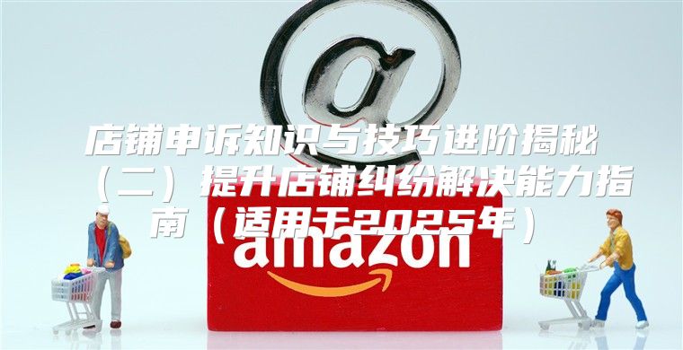 店铺申诉知识与技巧进阶揭秘二提升店铺纠纷解决能力指南适用于2025年
