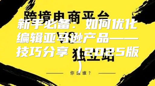 新手必备：如何优化编辑亚马逊产品——技巧分享2025版