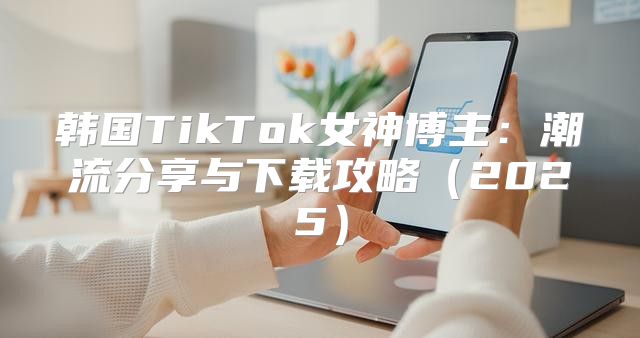 韩国TikTok女神博主：潮流分享与下载攻略2025