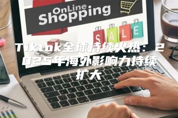 Tiktok全球持续火热：2025年海外影响力持续扩大