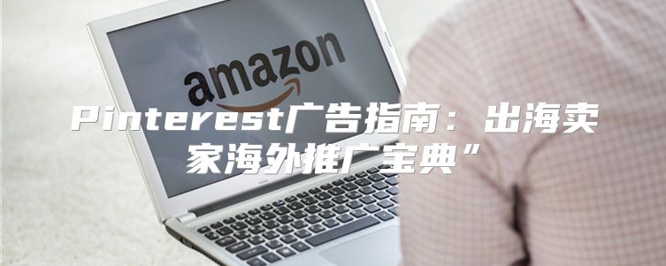 Pinterest广告指南：出海卖家海外推广宝典”
