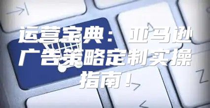 运营宝典：亚马逊广告策略定制实操指南！