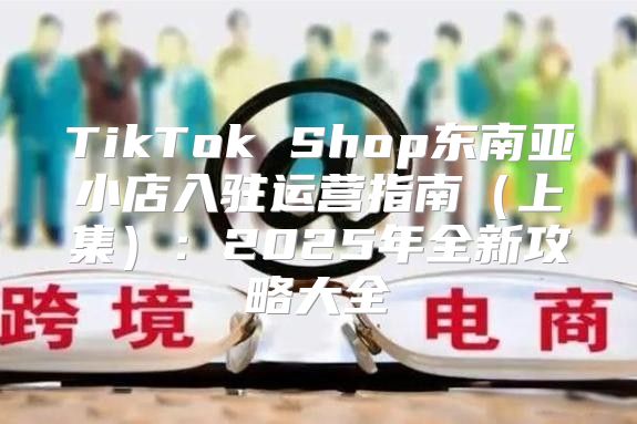 TikTok Shop东南亚小店入驻运营指南上集：2025年全新攻略大全