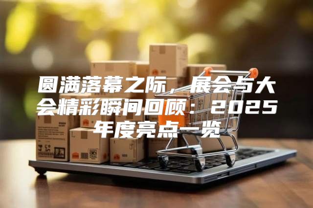 圆满落幕之际，展会与大会精彩瞬间回顾：2025年度亮点一览