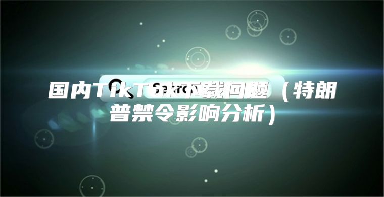 国内TikTok下载问题特朗普禁令影响分析