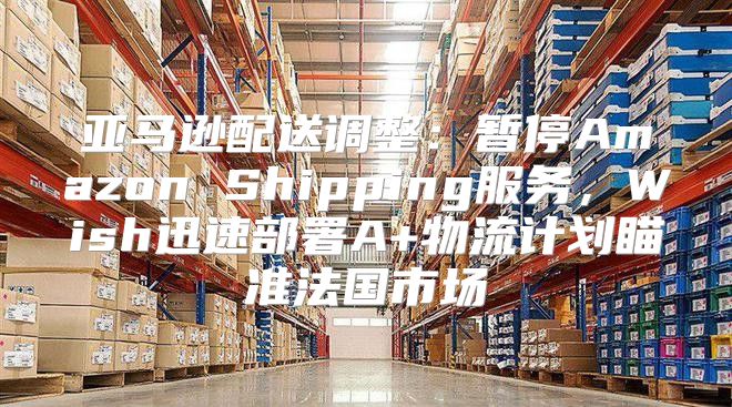 亚马逊配送调整：暂停Amazon Shipping服务，Wish迅速部署A+物流计划瞄准法国市场