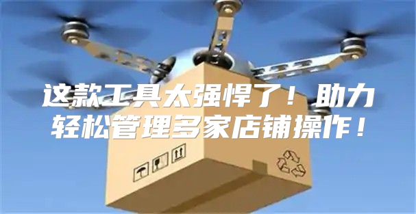 这款工具太强悍了！助力轻松管理多家店铺操作！