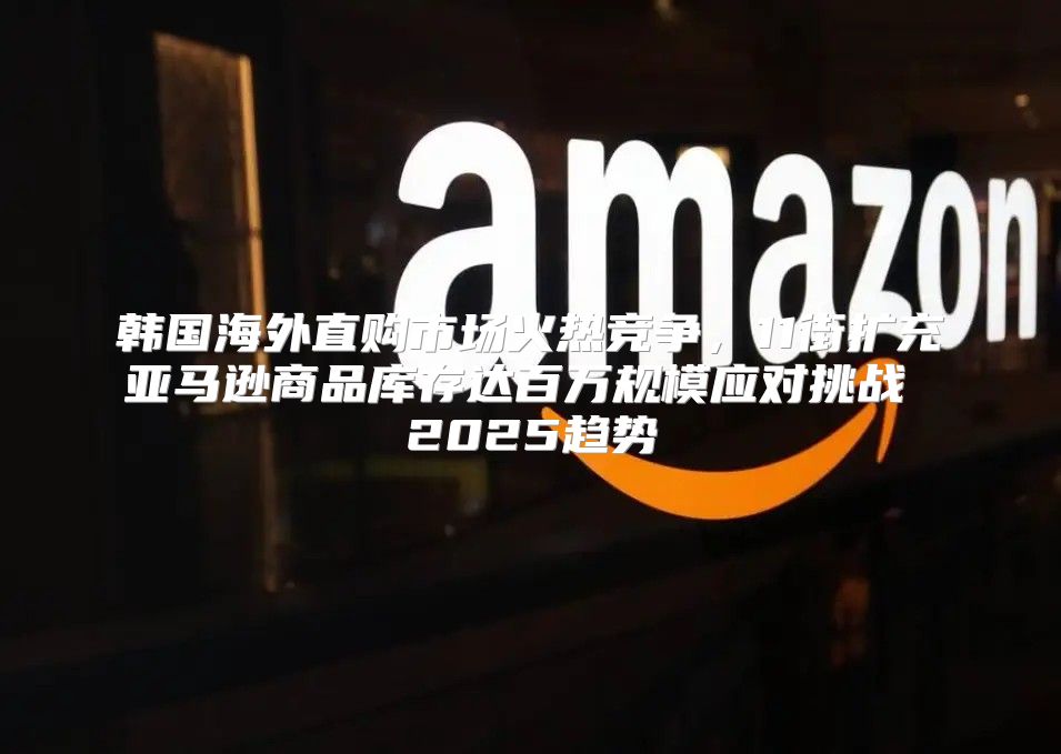 韩国海外直购市场火热竞争，11街扩充亚马逊商品库存达百万规模应对挑战 2025趋势