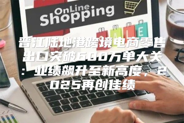 晋江陆地港跨境电商零售出口突破600万单大关：业绩飙升至新高度，2025再创佳绩