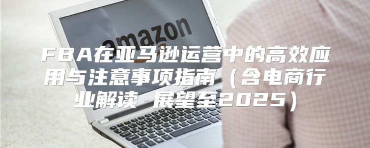 FBA在亚马逊运营中的高效应用与注意事项指南含电商行业解读 展望至2025
