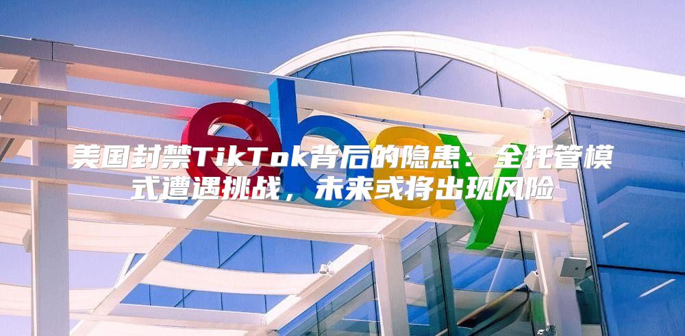 美国封禁TikTok背后的隐患：全托管模式遭遇挑战，未来或将出现风险