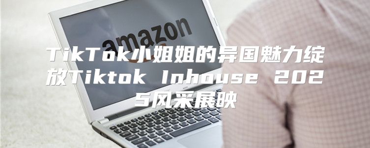 TikTok小姐姐的异国魅力绽放Tiktok Inhouse 2025风采展映