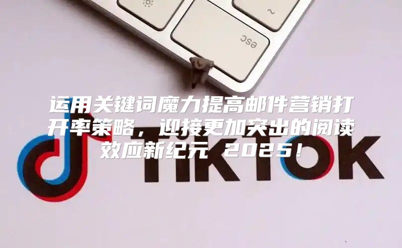 运用关键词魔力提高邮件营销打开率策略，迎接更加突出的阅读效应新纪元 2025！