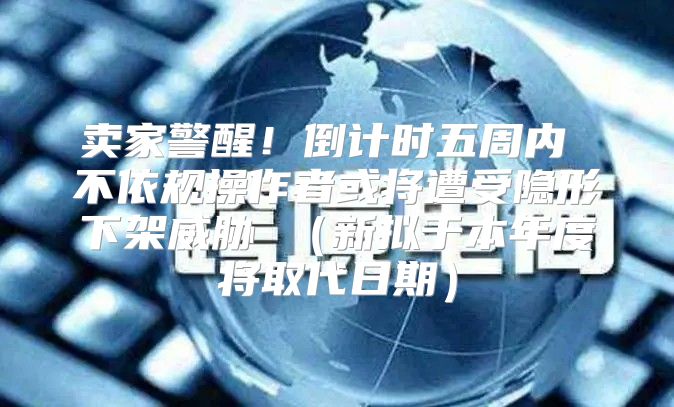 卖家警醒！倒计时五周内 不依规操作者或将遭受隐形下架威胁 新拟于本年度将取代日期