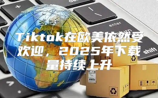 Tiktok在欧美依然受欢迎，2025年下载量持续上升