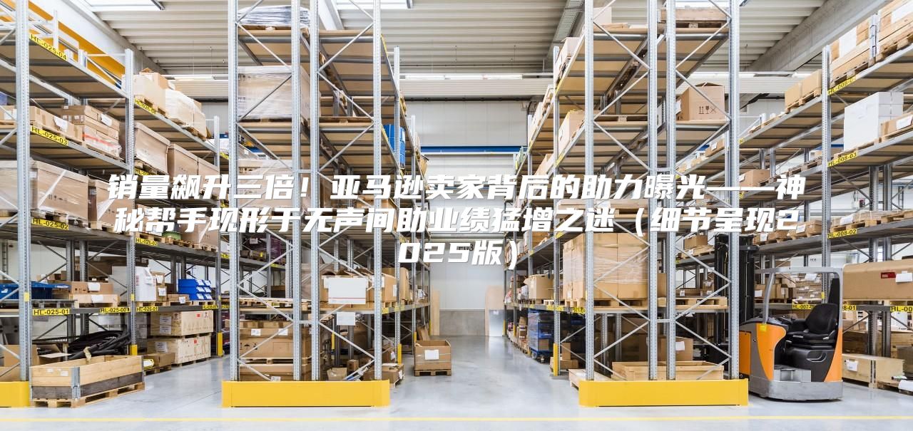 销量飙升三倍！亚马逊卖家背后的助力曝光——神秘帮手现形于无声间助业绩猛增之迷细节呈现2025版