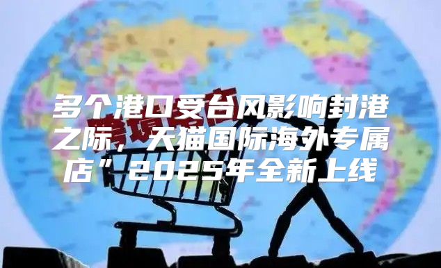 多个港口受台风影响封港之际，天猫国际海外专属店”2025年全新上线