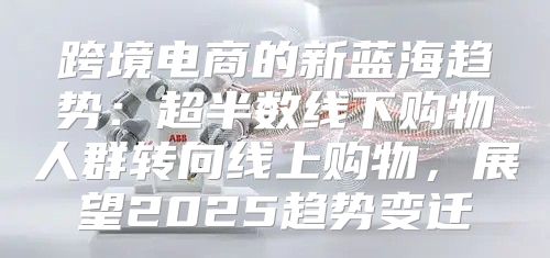 跨境电商的新蓝海趋势：超半数线下购物人群转向线上购物，展望2025趋势变迁