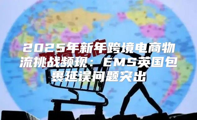 2025年新年跨境电商物流挑战频现：EMS英国包裹延误问题突出