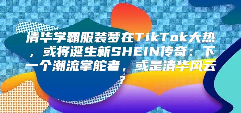 清华学霸服装梦在TikTok大热，或将诞生新SHEIN传奇：下一个潮流掌舵者，或是清华风云？