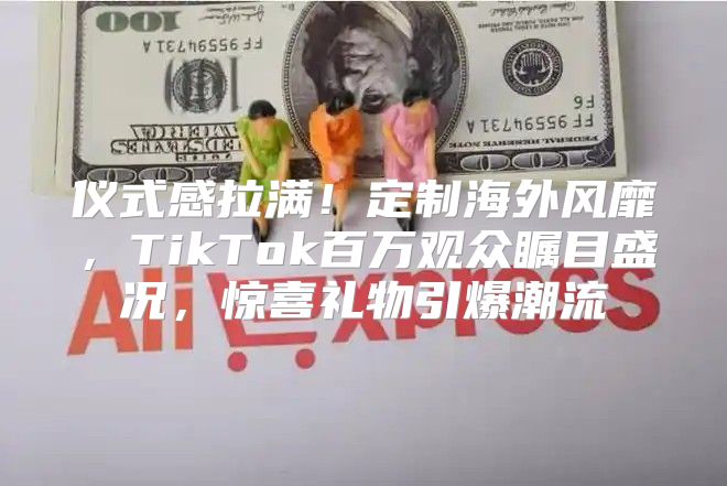 仪式感拉满！定制海外风靡，TikTok百万观众瞩目盛况，惊喜礼物引爆潮流