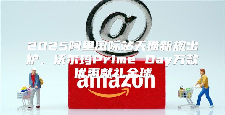 2025阿里国际站天猫新规出炉，沃尔玛Prime Day万款优惠献礼全球