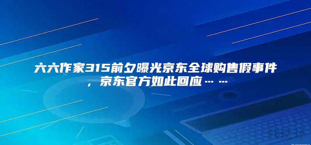 六六作家315前夕曝光京东全球购售假事件，京东官方如此回应……