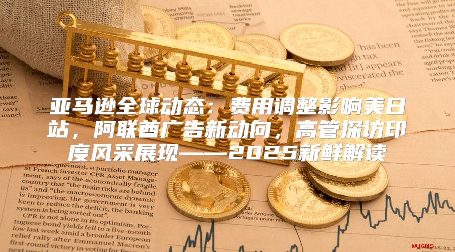 亚马逊全球动态：费用调整影响美日站，阿联酋广告新动向，高管探访印度风采展现——2025新鲜解读