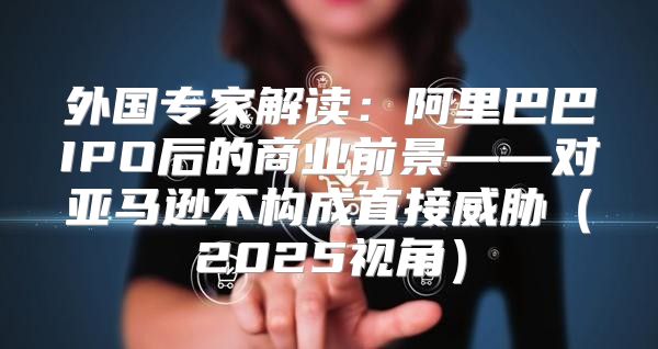 外国专家解读：阿里巴巴IPO后的商业前景——对亚马逊不构成直接威胁2025视角