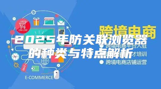 2025年防关联浏览器的种类与特点解析
