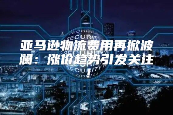 亚马逊物流费用再掀波澜：涨价趋势引发关注！