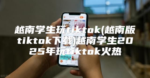 越南学生玩tiktok(越南版tiktok下载)越南学生2025年玩tiktok火热