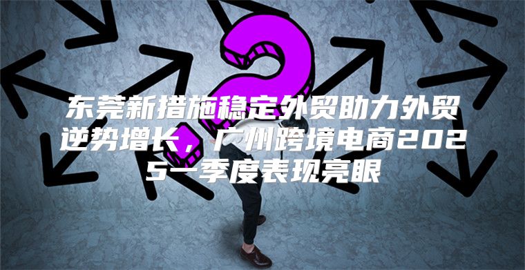 东莞新措施稳定外贸助力外贸逆势增长，广州跨境电商2025一季度表现亮眼